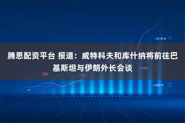 腾思配资平台 报道：威特科夫和库什纳将前往巴基斯坦与伊朗外长会谈