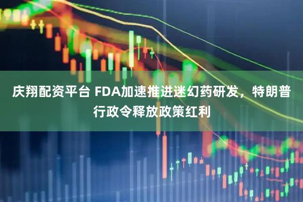 庆翔配资平台 FDA加速推进迷幻药研发，特朗普行政令释放政策红利