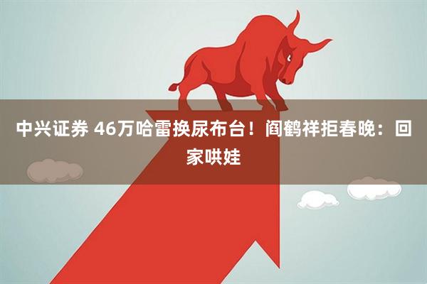 中兴证券 46万哈雷换尿布台！阎鹤祥拒春晚：回家哄娃