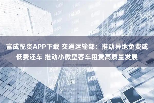 富成配资APP下载 交通运输部：推动异地免费或低费还车 推动小微型客车租赁高质量发展