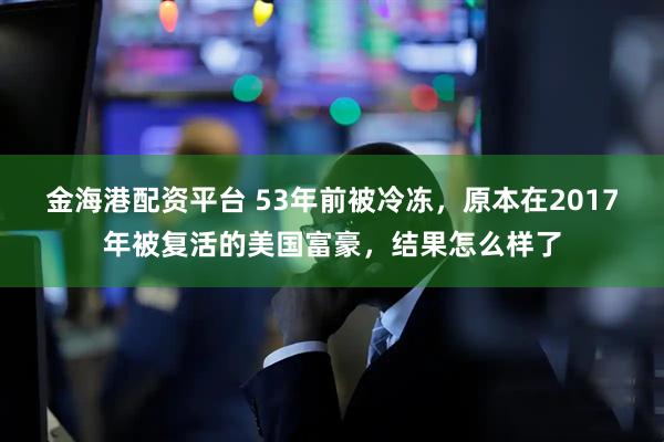 金海港配资平台 53年前被冷冻，原本在2017年被复活的美国富豪，结果怎么样了