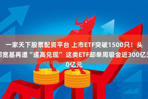 一家天下股票配资平台 上市ETF突破1500只！头部宽基再遭“逢高兑现” 这类ETF却单周吸金近300亿元