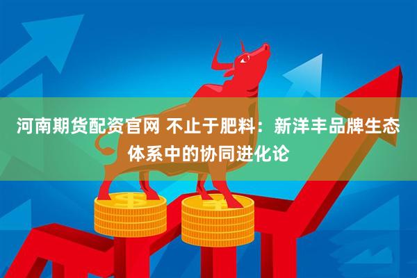 河南期货配资官网 不止于肥料：新洋丰品牌生态体系中的协同进化论